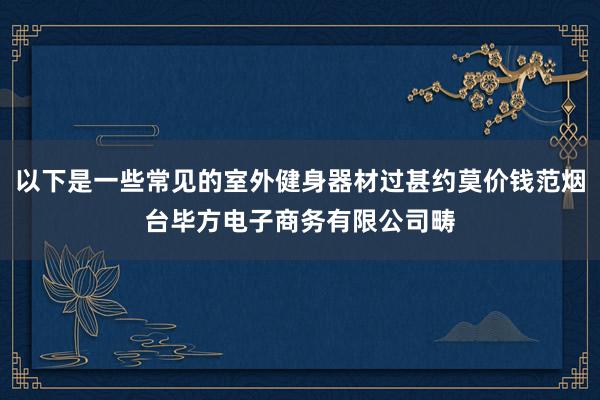 以下是一些常见的室外健身器材过甚约莫价钱范烟台毕方电子商务有限公司畴